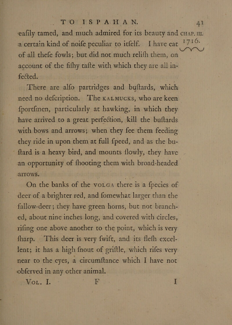 a certain kind of noife peculiar to itfelf. Ihave eat of all thefe fowls; but did not much relith them, on account of the fifhy tafte wich which they are all in- fected. / ) | ‘There are alfo partridges and butftards, which need no defcription. The katmucxs, who are keen fportimen, particularly at hawking, in which they have arrived to a great perfection, kill the buftards with bows and arrows; when they fee them feeding they ride in upon them at full {peed, and as the bu- ftard is a heavy bird, and mounts flowly, they have On the banks of the votca there is a {pecies of deer of a brighter red, and fomewhat larger than the fallow-deer; they have green horns, but not branch- ed, about nine inches long, and covered with circles, rifing one above another to the point, which is very fharp. This deer is very fwift, and its flefh excel- lent; it has a high fnout of griftle, which rifes very near to the eyes, a circumftance which I have not obferved in any other animal. Vou. I. ROR 3 I 1716.