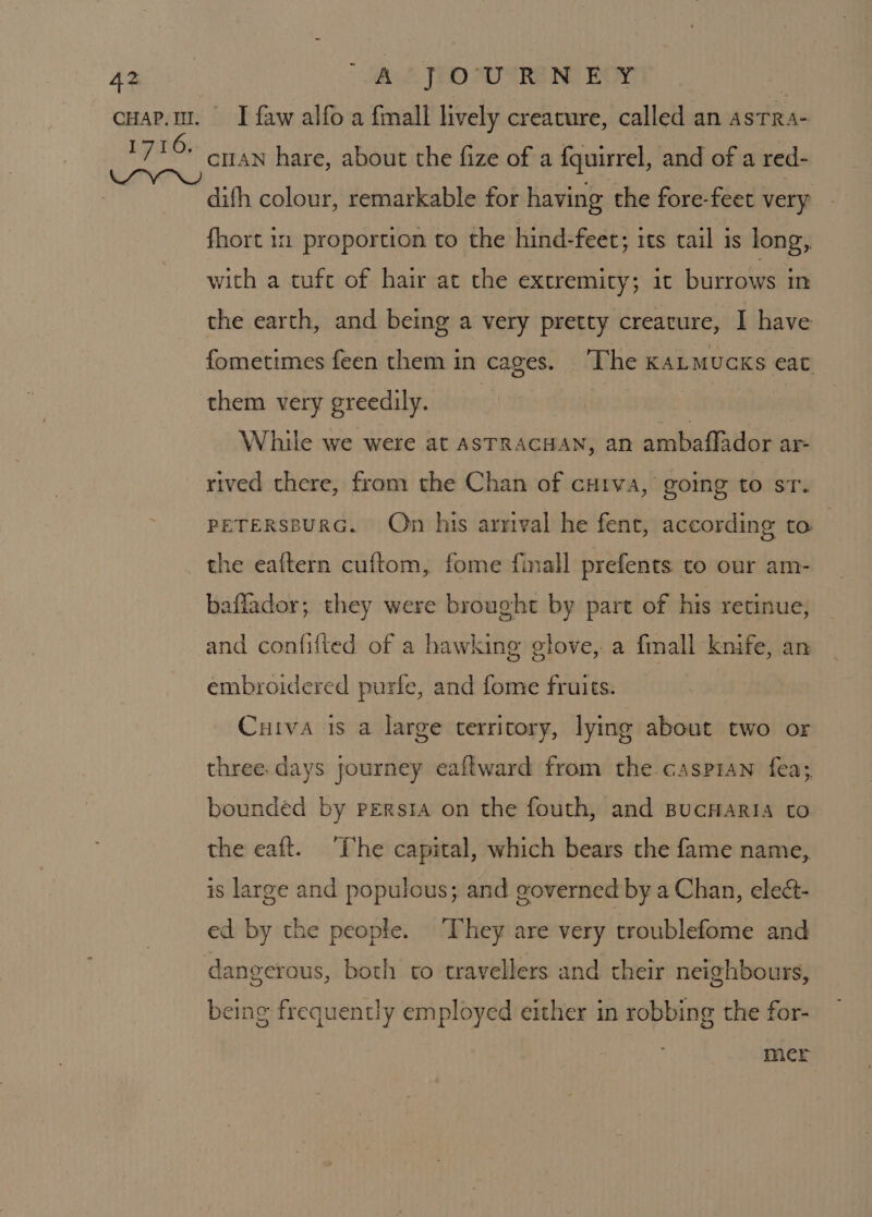 cuAN hare, about the fize of a fquirrel, and of a red- difh colour, remarkable for having the fore-feet very fhort in proportion to the hind-feet; its tail is long, with a tufc of hair at the extremity; it burrows im the earth, and being a very pretty creature, I have fometimes feen them in cages. ‘The KALMUCKS eat them very greedily. While we were at ASTRACHAN, an ambaflador ar- rived there, from the Chan of cuiva, going to st. PETERSBURG. On his arrival he fent, according to the eaftern cuftom, fome finall prefents to our am- baflador; they were brought by part of his retinue, and confilted of a hawking glove, a fmall knife, an embroidered purfe, and fome fruits. Cuiva 1s a large territory, lying about two or three. days journey eaflward from the caspran fea; bounded by persia on the fouth, and BucHaria to the eaft. The capital, which bears the fame name, is large and populous; and governed by a Chan, eleét- ed by the people. ‘They are very troublefome and being frequently employed either in robbing the for- mcr