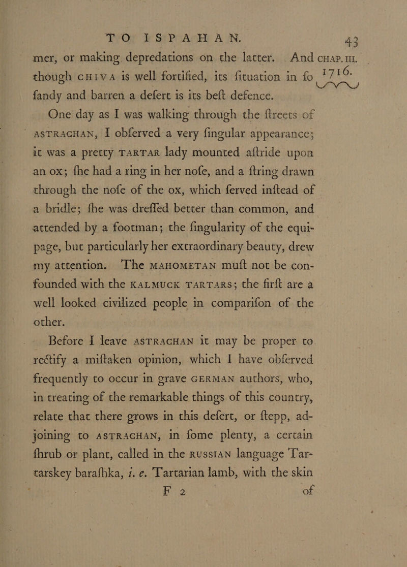 THOT MSEPGAGEE AN. though cuiva is well fortified, its fituation in fo fandy and barren a defert is its beft defence. One day as I was walking through the ftreets of - asTRAGHAN, I obferved a very fingular appearance; it was a pretty TARTAR lady mounted aftride upon an ox; fhe had a ring in her nofe, and a ftring drawn through the nofe of the ox, which ferved inftead of a bridle; fhe was dreffed better than common, and attended by a footman; the fingularity of the equi- page, but particularly her extraordinary beauty, drew my attention. ‘The maHomETAN mutt not be con- founded with the karmuckx Tarrars; the firft are a well looked civilized people in comparifon of the other. | | Before I leave asTRACHAN it may be proper to. rectify a miftaken opmion, which | have obferved frequently to occur in grave GERMAN authors, who, in treating of the remarkable things of this country, relate that there grows in this defert, or ftepp, ad- joining to ASTRACHAN, in fome plenty, a certain fhrub or plant, called in the russtan language 'Tar- tarskey barafhka, 7. e. Tartarian lamb, with the skin F 2 ; of