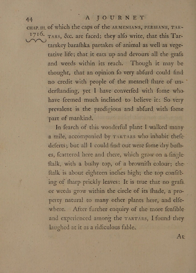 Tars, &amp;c. are faced; they alfo write, chat this Tar- tarskey barafhka partakes of animal as well-as vege- tative life; that it eats up and devours all the grafs and weeds within its reach. Though it may be thought, that an opinion fo very abfurd could find no credit with people of the meaneft fhare of un- derftanding, yet I have! converfed with fome. who. have feemed much inclined to believe it: So very prevalent is the prodigious and abfurd with fome pare of mankind. In fearch of this wonderful plant I walked many a mile, accompanied by TarTars who inhabit thefe- deferts; buc all I could: find out were fome dry buth- es, fcattered here and there, which grow on a fincle- ftalk, with a buihy top, of a brownifh colour; the- ftalk is about eighteen inches high; the top confift- ing of {harp prickly leaves: It is true that no orale. or weeds grow within the circle of its fhade, a pro- perty natural to many other plants here, and elfe- where. After further enquiry of the more fenfible- and expericnced among the TarTars, I found they laughed at it as a ridiculous fable. we) At