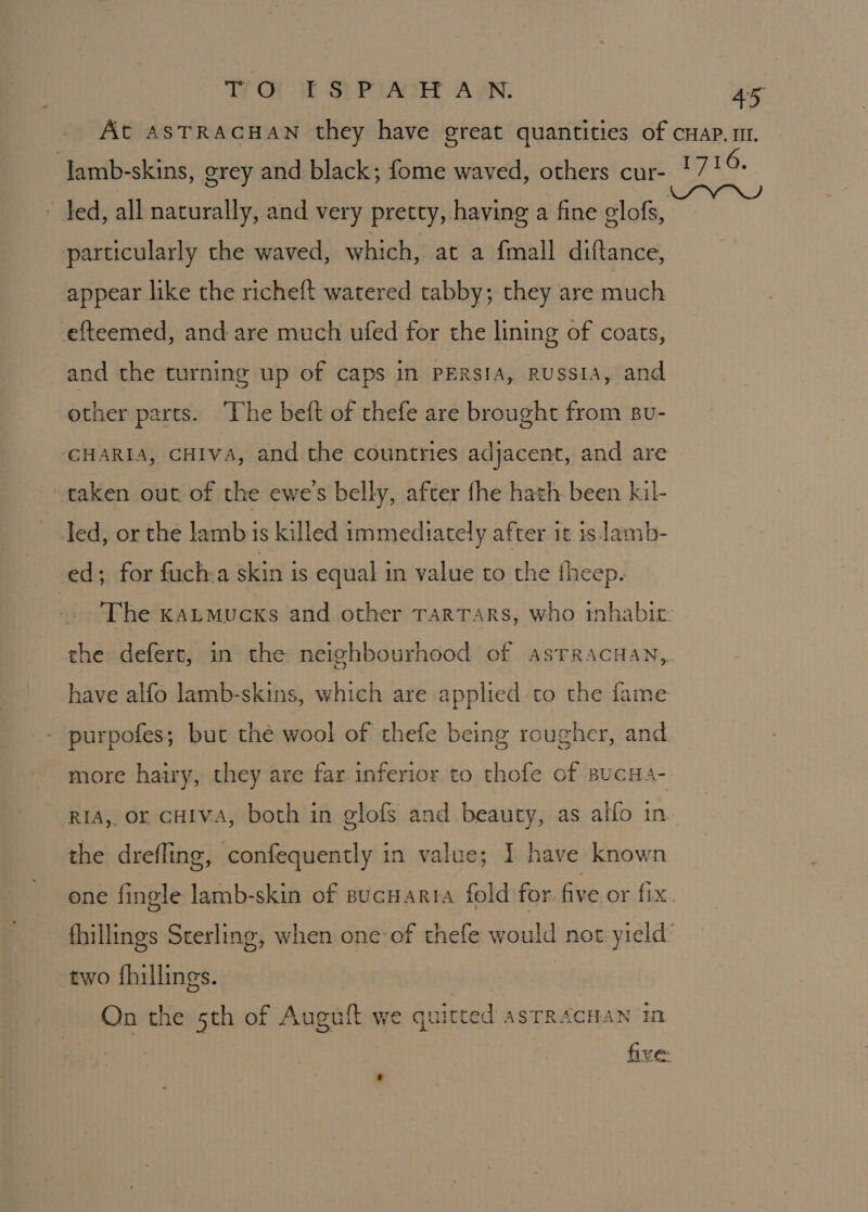 AS | lamb-skins, grey and black; fome waved, others cur- particularly the waved, which, at a fmall diftance, appear like the richeft watered tabby; they are much efteemed, and are much ufed for the lining of coats, and the turning up of caps in PERsIA, RUSSIA, and other parts. The beft of thefe are brought from su- CHARIA, CHIVA, and the countries adjacent, and are taken out of the ewe's belly, after fhe hath been kil- led, or the lamb is killed immediately after it is lamb- ed; for fuch:a skin is equal in value to the theep. have alfo lamb-skins, which are applied to the fame purpofes; but the wool of thefe being rougher, and RIA, or CHIVA, both in glofs and beauty, as alfo in the drefling, confequently in value; I have known two fhillings. On the 5th of Auguft we quitted asTRAcHAN in