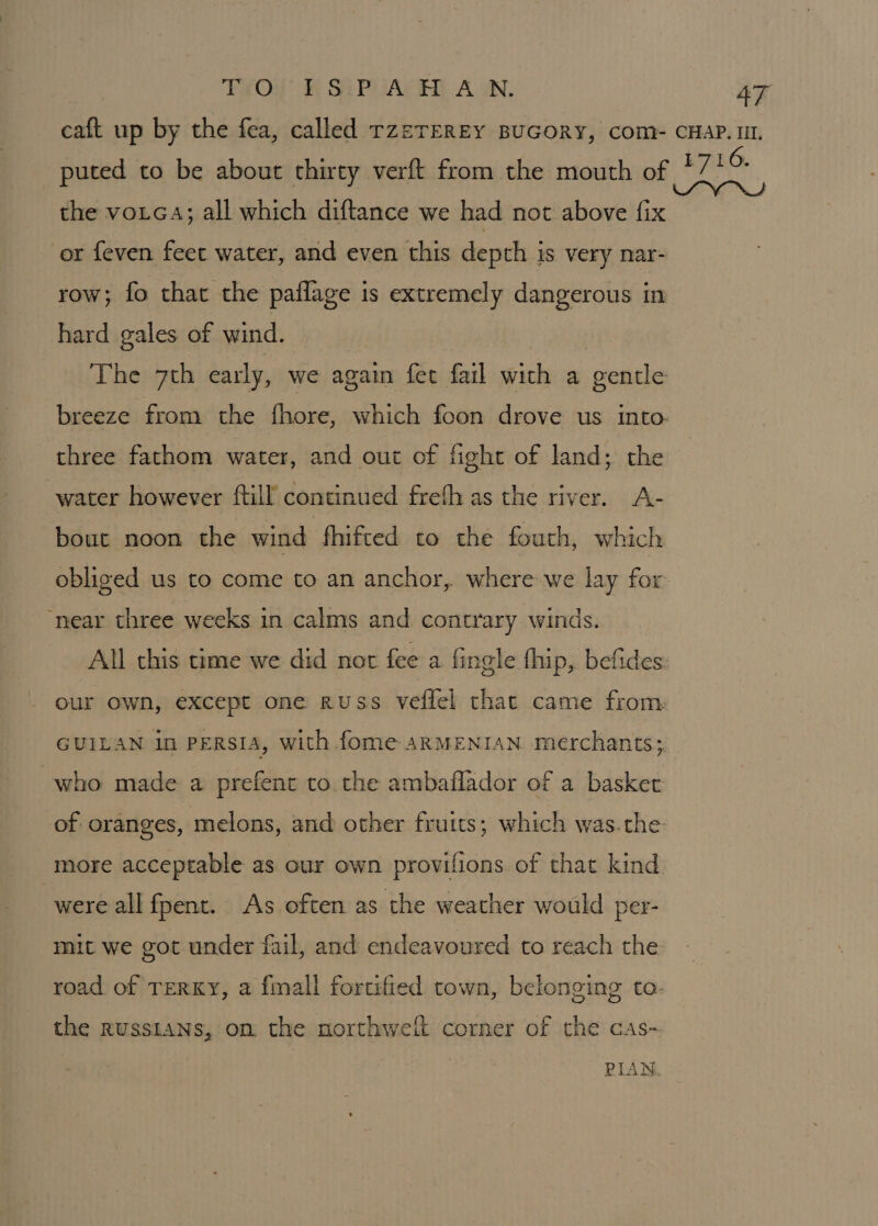 TO ISPAHAN, AT caft up by the fea, called rzeTEREY BUGORY, Com- CHAP. IIL. puted to be about thirty verft from the mouth of *7' ui the voLcA; all which diftance we had not above fix | or feven feet water, and even this depth is very nar- row; fo that the paflage is extremely dangerous in hard gales of wind. The 7th early, we again fect fail with a gentle breeze from the fhore, which foon drove us into. three fathom water, and out of fight of land; the water however ftill continued frefh as the river. A- bout noon the wind fhifted to the fouth, which oblived us to come to an anchor, where we lay for. ‘near three weeks in calms and contrary winds. All this time we did not fee a fingle thip, befides: our own, except one russ veffel that came from GUILAN in PERSIA, with fome aRMENIAN merchants; who made a prefenr to the ambaflador of a basket of oranges, melons, and other fruits; which was.the more acceptable as our own provifions of that kind were all fpent. As often as the weather would per- mit we got under fail, and endeavoured to reach the road of TERKY, a fmall fortified town, belonging to- the Russians, on the northweit corner of the cas-
