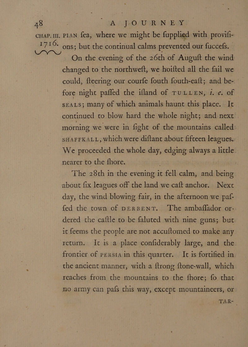 1716, ons; but the continual calms prevented our fuccefs. On the evening of the 26th of Auguft the wind changed to the northweft, we hoifted all the fail we could, fteering our courfe fouth fouth-eaft; and be- fore night paffed the ifland of TULLEN, 2. e. of SEALS; many of which animals haunt this place. It continued to blow hard the whole night; and next © morning we were in fight of the mountains called: SHAFFKALL, which were diftant about fifteen leagues.. We proceeded the whole day, edging always a little. The 28th in the evening it at calm, and being day, the wind blowing fair, in the afternoon we paf- fed the town of DERBENT. ‘The ambaffador or- dered the caftle to be faluted with nine guns; but it feems the people are not accuftomed to make any return. It is a place confiderably large, and the. frontier of persta in this quarter. It is fortified in. the ancient manner, with a ftrong ftone-wall, which reaches from the mountains to the fhore; fo that no army can pafs this way, except mountaineers, or TAB-