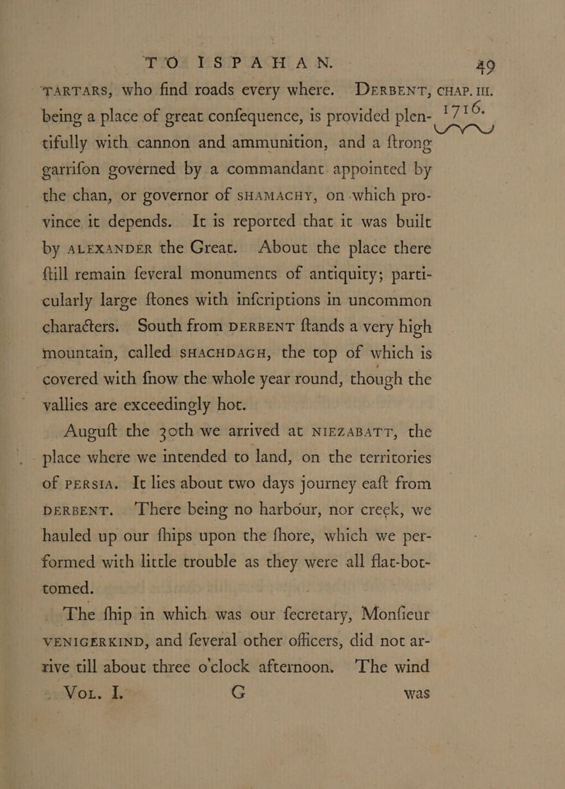 tos 4 SP UOT ALN. a9 ‘TARTARS, who find roads every where. DeERBENT, CHAP. IIL. being a place of great confequence, is provided plen- 1710+ tifully wich cannon and ammunition, and a ftrong garrifon governed by a commandant. appointed by the chan, or governor of sHAMACHY, on which pro- vince it depends. It is reported that it was built by ALEXANDER the Great. About the place there (till remain feveral monuments of antiquity; parti- cularly large {tones with infcriptions in uncommon charaéters. South from perBenT ftands a very high mountain, called sHacupacu, the top of which is covered with fnow the whole year round, though the vallies are exceedingly hot. Auguft the 30th we arrived at NrezaBaTrT, the place where we intended to land, on the territories of persia. It lies about two days journey eaft from DERBENT. ‘There being no harbour, nor creek, we hauled up our fhips upon the fhore, which we per- formed with little trouble as they were all flat-bot- tomed. The fhip in which was our fecretary, Monfiecur VENIGERKIND, and feveral other officers, did not ar- rive till about three o'clock afternoon. The wind 3 Vou. i, G was