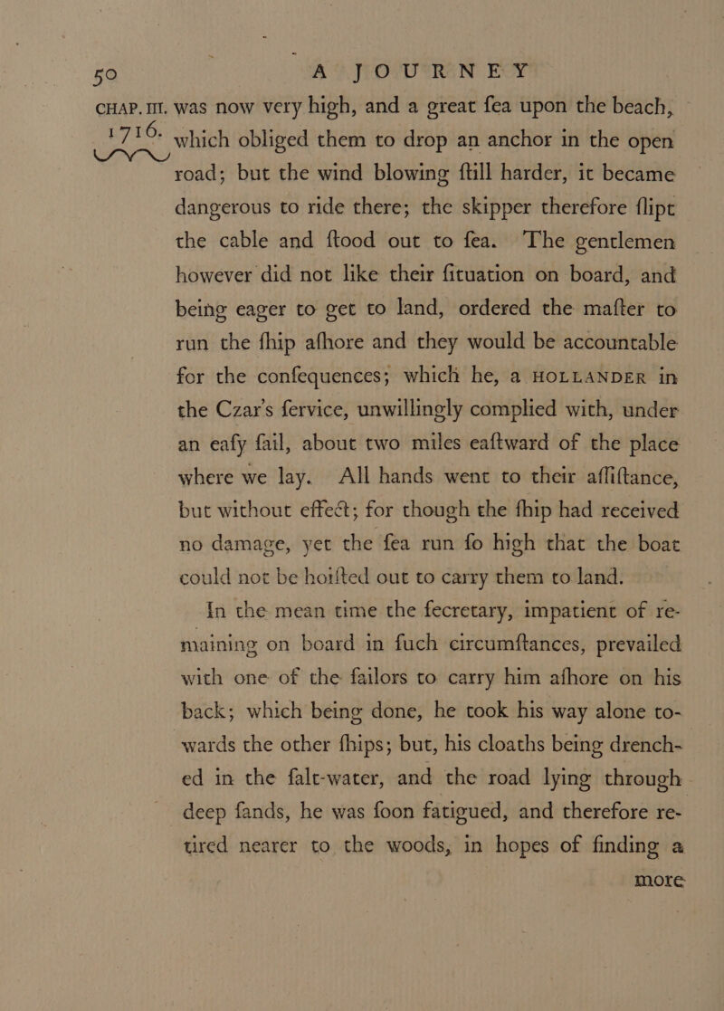 which obliged them to drop an anchor in the open road; but the wind blowing ftill harder, it became dangerous to ride there; the skipper therefore flipt the cable and ftood out to fea. The gentlemen however did not like their fituation on board, and being eager to get to land, ordered the mafter to run the fhip afhore and they would be accountable for the confequences; which he, a HOLLANDER in the Czar’s fervice, unwillingly complied with, under an eafy fail, about two miles eaftward of the place where we lay. All hands went to their affiftance, but without effect; for though the fhip had received no damage, yet the fea run fo high that the boat could not be horfted out to carry them to land. In the mean time the fecretary, impatient of re- maining on board in fuch circumftances, prevailed with one of the failors to carry him afhore on his back; which being done, he took his way alone to- ed in the falt-water, and the road lying through - deep fands, he was foon fatigued, and therefore re- tired nearer to the woods, in hopes of finding a more