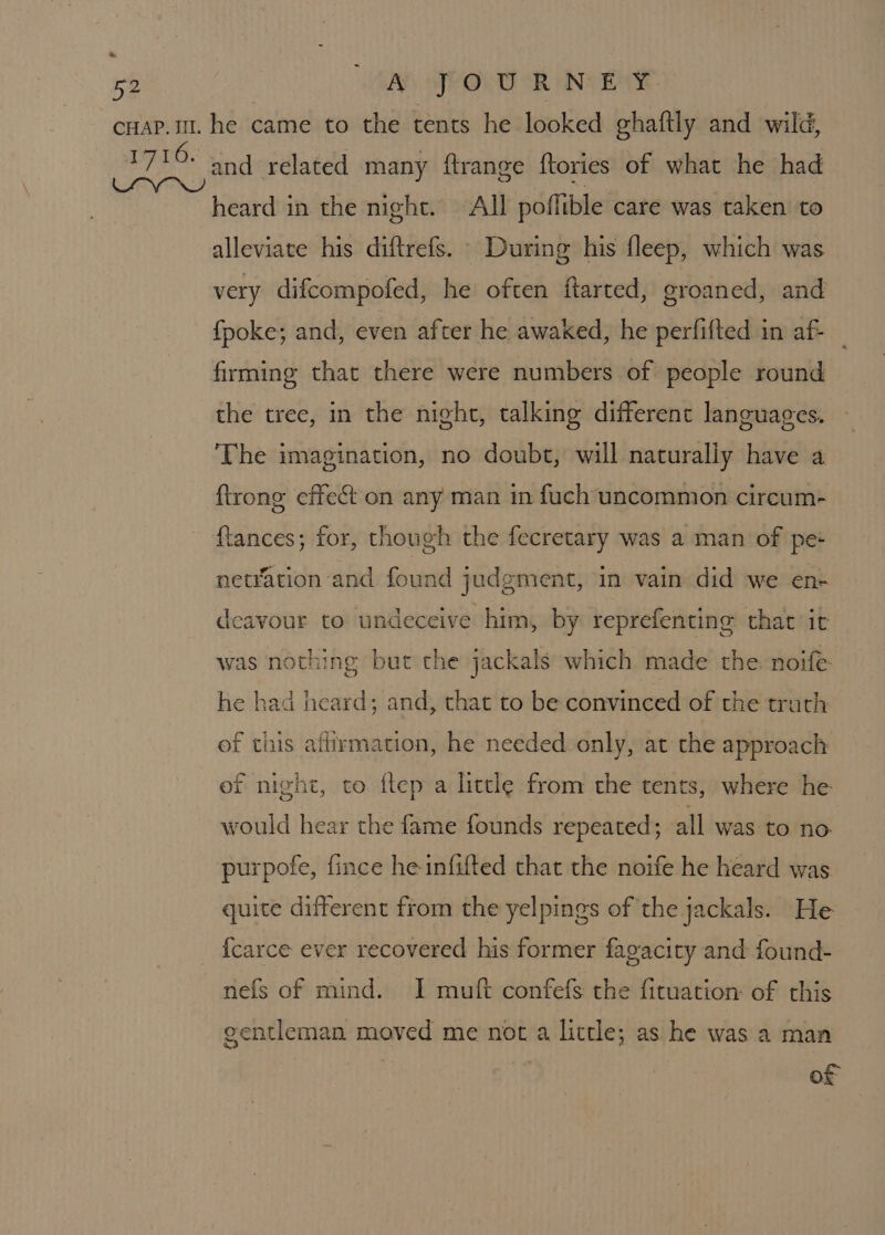 &amp; 52 A JOURNEY and related many ftrange {tories of what he had heard in the night. All poflible care was taken to alleviate his diftrefs. © During his fleep, which was very difcompofed, he often ftarted, groaned, and {poke; and, even after he awaked, he perfifted in af firming that there were numbers of people round the tree, in the night, talking different languages. The imagination, no doubt, will naturally have a {trong effect on any man in fuch uncommon circum- {tances; for, though the fecretary was a man of pe- netYation and found judgment, in vain did we en- deavour to undeceive him, by reprefenting that it was nothing but the jackals which made the noife he had heard; and, that to be convinced of the truth of this affirmation, he needed only, at the approach ef night, to ftep a little from the tents, where he would hear the fame founds repeated; all was to no purpofe, fince he-infifted that the noife he heard was quite different from the yelpings of the jackals. He {carce ever recovered his former fagacity and found- nefs of mind. I muft confefs the fituation: of this gentleman moved me not a little; as he was a man of