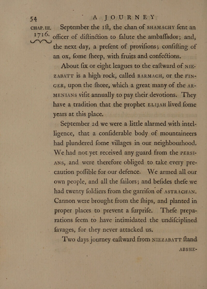 officer of diftinétion to falute the ambaflador; and, the next day, a prefent of provifions ; confifting of an ox, fome fheep, with fruits and confections. About fix or eight leagues to the eaftward of NIE- ZABATT 1s a high rock, called Barmacu, or the FIN- GER, upon the fhore, which a great many of the ar- MENIANS vifit annually to pay their devotions. ‘They have a tradition that the prophet Ex1jau lived fome years at this place. September 2d we were a little alarmed with intel- ligence, that a confiderable body of mountaineers had plundered fome villages in our neighbourhood. We had not yet received any guard from the pErsi- ans, and were therefore obliged to take every pre- own people, and all the failors; and befides thefe we had twenty foldiers from the garrifon of asTRACHAN. Cannon were brought from the fhips, and planted in proper places to prevent a furprife. Thefe prepa- rations feem to have intimidated the undifciplined favages, for they never attacked us. Two days journey eaftward from nizzaBatT ftand ABSHE-