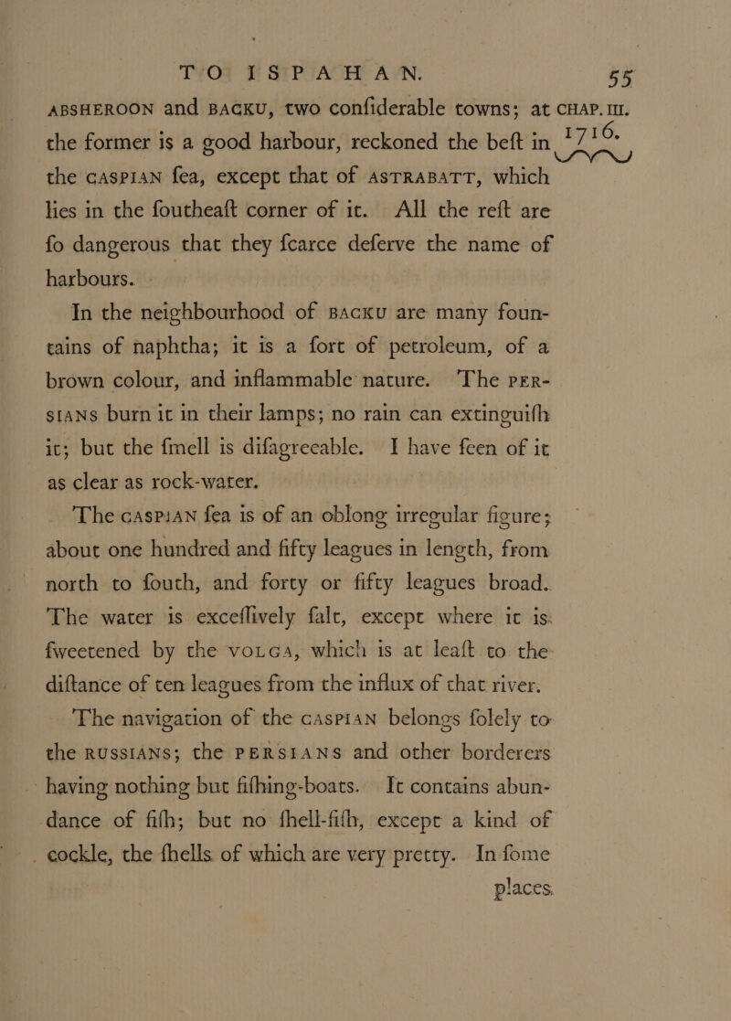 ABSHEROON and BAGKU, two confiderable towns; at CHAP. II. the former is a good harbour, reckoned the beft in * TIC. the caspian fea, except that of asTRaBaTT, which lies in the foutheaft corner of it. All the reft are fo dangerous that they fcarce deferve the name of harbours. - In the neighbourhood of Bacxu are many foun- tains of naphtha; it is a fort of petroleum, of a brown colour, and inflammable nature. The per- stans burn it in their lamps; no rain can extinguifh ic; but the fmell is difagreeable. I have feen of it as clear as rock-water. The caspian fea is of an oblong irregular figure; about one hundred and fifty leagues in length, from north to fouth, and forty or fifty leagues broad. The water is exceflively falt, except where it is: fweetened by the vorca, which is at leaft to. the- diftance of ten leagues from the influx of that river. The navigation of the caspian belongs folely to the RUSSIANS; the PERSIANS and other borderers having nothing but fifhing-boats. It contains abun- dance of fifh; but no fhell-fifh, except a kind of places.