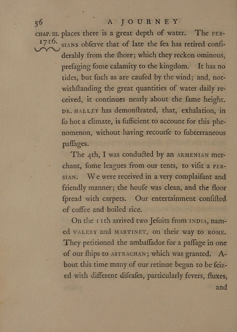 cHaP. 1. places there is a great depth of water. The per~ eae sians obferve that of late the fea has retired confi- derably from the fhore; which they reckon ominous, prefaging fome calamity to the kingdom. It has no tides, but fuch as are caufed by the wind; and, not- withftanding the great quantities of water daily re- ceived, it continues nearly about the fame height. DR. HALLEY has demonftrated, that, exhalation, ‘in fo hota climate, is fuficient to account for this phe- nomenon, without having recourfe to fubterraneous paffages. | | The 4th, I was conduéted by an ARMENIAN mer- chant, fome leagues from our tents, to vifit a PER- stan. We were received in a very complaifant and friendly manner; the houfe was clean, and the floor fpread with carpets. Our entertainment confifted of coffee and boiled rice. On the 11th arrived two Jefuits from 1ND1a, nam- ed vatery and MarTINET, on their way tO ROME. They petitioned the ambaffador for a paflage in one of our fhips to astracHAN; which was granted. A- bout this. time many of our retinue began to be feiz- ed with different difeafes, particularly fevers, fluxes, and