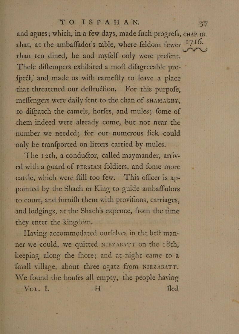 than ten dined, he and myfelf only were prefent. f{pect, and made us wifh earneftly to leave a place that threatened our deftruétion. For this purpofe, meffengers were daily fent to the chan of SHAMAGHY, to difpatch the camels, horfes, and mules; fome of them indeed were already come, but not near ‘the number we needed; for our numerous fick could only be tranfported on litters carried by mules. The 12th, a conductor, called maymander, arriv- ed with a guard of PERSIAN foldiers, and fome more cattle, which were ftill too few. ‘his officer is ap- pointed by the Shach or King to guide ambafladors to court, and furnifh them with provifions, carriages, and lodgings, at the Shach’s expence, from the time they enter the kingdom. Having accommodated ourfelves in the beft man- ner we could, we quitted nNigzaBatTT on the 18th, keeping along the fhore; and at night came to a {mall village, about three agatz from NIEZABATT. We found the houfes all empty, the people having paV-oL. I. H -’ fled