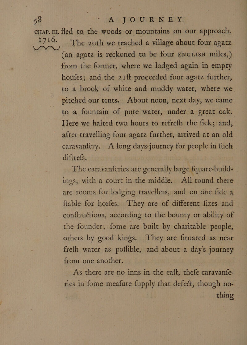 The 20th we reached a village about four agatz (an agatz is reckoned to be four ENGLIsH miles, ) from the former, where we lodged again in empty houfes; and the 21f proceeded four agatz further, to a brook of white and muddy water, where we pitched our tents. About noon, next day, we came to a fountain of pure water, under a great oak. Here we halted two hours to refrefh the fick; and, after travelling four agatz further, arrived at an old caravanfery. A long days-journey for people in fuch diftrefs. | The caravanferies are generally large fquare-build- ings, with a court in the middle. All round there — are rooms for lodging travellers, and on one fide a {table for horfes. They are of different fizes and conflructions, according to the bounty or ability of the founder; fome are built by charitable people, others by good kings. They are fituated as near frefh water as poflible, and about a day's journey from one another. As there are no inns in the eaft, thefe caravanfe- ries in fome meafure fupply that defect, though no- thing