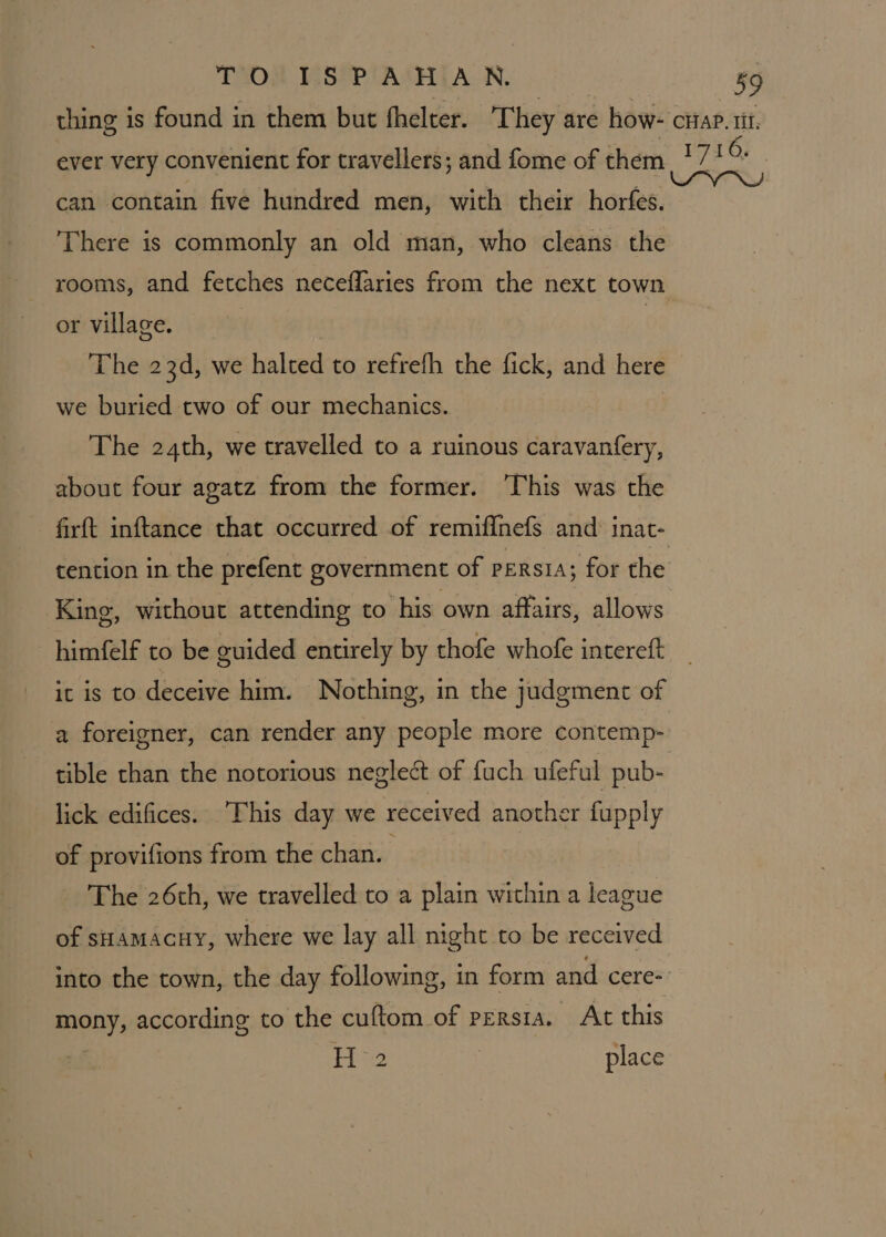 thing is found in them but fhelter. T hey are how- cuap. ti. ever very convenient for travellers; and fome of them *7' O can contain five hundred men, with their horfes. | There is commonly an old man, who cleans the rooms, and fetches neceflaries from the next town or village. | The 23d, we halted to refrefh the fick, and here we buried two of our mechanics. The 24th, we travelled to a ruinous caravanfery, about four agatz from the former. This was the firft inftance that occurred of remif{nefs and inat- tention in the prefent government of persia; for the King, without attending to his own affairs, allows himfelf to be guided entirely by thofe whofe intereft it is to deceive him. Nothing, in the judgment of a foreigner, can render any people more contemp- tible than the notorious neglect of fuch ufeful pub- lick edifices. “This day we received another fupply of provifions from the chan. : The 26th, we travelled to a plain within a league of sHamacHy, where we lay all night to be received into the town, the day following, in form and cere- mony, according to the cuftom of persia. At this H°2 place