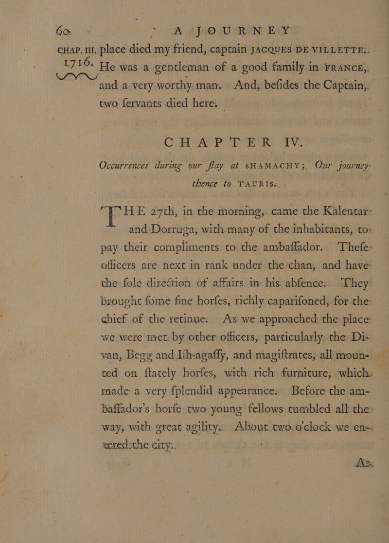 Gal Ue [og AO WO SRN Ba? cHap. 1. place died my friend, captain JACQUES DE VILLETTE:. 1716. He was a gentleman of a good family in France, Aone and a very worthy, man. And; befides the Captain,. two fervants died here: Om sir as ed es Op) ea Ryd Occurrences during our flay at SHAMACHY;. Our journey thence to. TAURIS«.. ; i cis E 27th, in the morning, came the Kalentar: and Dorruga, with many of the inhabitants, to: pay their compliments. to the ambaffador. Thefe: officers are next in rank under the-chan, and have. the: fole direction of affairs in his abfence: ‘They brought fome fine horfes, richly caparifoned, for the- chief of the retinue: As we approached: the place: we were met: by other officers, particularly, the Di- van, Begg and Jih-agafly, and magiftrates, all: moun-. ted on ftately horfes, with rich furnicure, which: i made-a very fplendid appearance. Before the am- baffador’s horfe two young fellows: tumbled alk the: way; with great agility. About. two.o'clock we en- -weredsthe city.. “pc | |