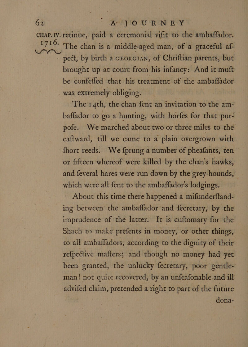 brought up at court from his infancy: And it muft be confefled that his treatment of the ambaflador The 14th, the chan fent an invitation to the am- baffador to go a hunting, with horfes for that pur- — pofe. We marched about two or three miles to the eaftward, till we came to a plain overgrown. with fhort reeds. We {prung a number of pheafants, ten © or fifteen whereof were killed by the chan’s hawks, and feveral hares were run down by the grey-hounds, — which were all fent to the ambaflador's lodgings. _ About this time there happened a mifunderftand- ing between the ambaffador and fecretary, by the imprudence of the latter. It is cuftomary for the Shach to make prefents in money, or other things, to all ambaffadors, according to the dignity of their refpective mafters; and though no money had yet been granted, the unlucky fecretary, poor gentle- man! not quite recovered, by an unfeafonable and ill advifed claim, pretended a right to part of the future dona-
