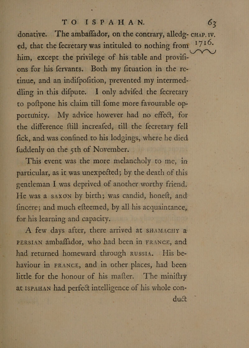 donative. ‘The ambaffador, on the contrary, alledg- cnap.1v. ed, that the fecretary was intituled to nothing from 1716. him, except the privilege of his table and provifi- ons for his fervants. Both my fituation in the re- tinue, and an indifpofition, prevented my intermed- dling in this difpute. I only advifed the fecretary to poftpone his claim till fome more favourable op- portunity. My advice however had no effect, for the difference ftill increafed, till the fecretary fell - fick, and was confined to his lodgings, where he died fuddenly on the 5th of November. _ This event was the more melancholy to me, in particular, as it was unexpected; by the death of this gentleman I was deprived of another worthy friend. — He was a saxon by birth; was candid, honeft, and {incere; and much efteemed, by all his acquaintance,. for his learning and capacity. A few days after, there arrived at sHAMAGHY a PERSIAN ambafflador, who had been in FRANCE, and had returned homeward through russia. | His be- haviour in FRANGE, and in other places, had been little for the honour of his mafter. The miniftry at 1spauan had perfect intelligence of his whole con- : duct