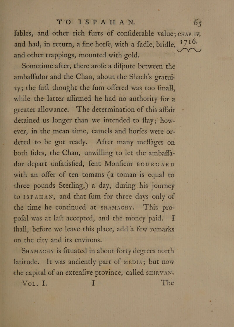 and other trappings, mounted with gold. Sometime after, there arofe a difpute between the ambaflador and the Chan, about the Shach’s gratui- ty; the firft thought the fum offered was too {mall, while the latter affirmed he had no authority for a greater allowance. The determination of this affair detained us longer than we intended to {tay; how- ever, in the mean time, camels and horfes were or- dered to be got ready. After many meflages on both fides, the Chan, unwilling to let the ambaffa- dor depart unfatisfied, fent Monfieur BouRGaARD with an offer of ten tomans (a toman is equal to three pounds Sterling,) a day, during his journey to ISPAHAN, and that fum for three days only of the time he continued at sHamacuy. ‘This pro- pofal was at laft accepted, and the money paid. [I fhall, before we leave this place, add a few remarks on the city and its environs. latitude. It was anciently part of mepia; but now the capital of an extenfive province, called sHirVAN. VoL. I. I The