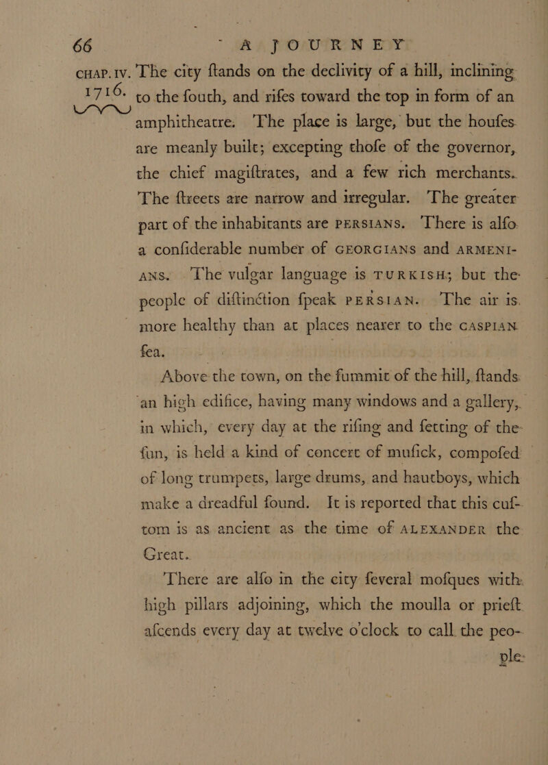 to the fouth, and rifes toward the top in form of an amphitheatre. ‘The place is large, but the houfes. are meanly built; excepting thofe of the governor, the chief magiftrates, and a few rich merchants.. The ftreets are narrow and irregular. ‘The greater part of the inhabicants are Persians. ‘There is alfo a confiderable number of GEORGIANS and ARMENI- ans. The vulgar language is TURKISH; but the people of diftinction fpeak pERs1aNn. The air is. more healthy than at places nearer to the cAsPIAN fea. | Above the town, on the fummit of the hill, flands. in which, every day at the rifing and fetting of the fan, is held a kind of concert of mufick, compofed of long trumpets, large drums, and hautboys, which make a dreadful found. It is reported that this cu tom is as ancient as the time of ALEXANDER the Great. There are alfo in the city feveral mofques with: high pillars adjoming, which the moulla or prieft afcends every day at twelve oclock to call the peo- ple: