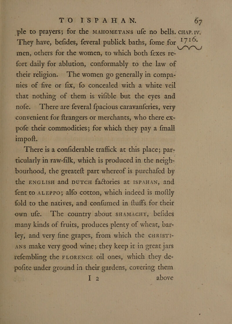 men, others for the women, to which both fexes re- fort daily for ablution, conformably to the law of their religion. ‘The women go generally in compa- nies of five or fix, fo concealed with a white veil that nothing of them is vifible but the eyes and nofe. ‘There are feveral {pacious caravanferies, very convenient for ftrangers or merchants, who there ex- pofe their commodities; for which they pay a {mall impoft. site . | There is a confiderable traffick at this place; par- ticularly in raw-filk, which is produced in the neigh- bourhood, the greateft part whereof is purchafed by the ENGLIsH and puTcH factories at ISPAHAN, and fent to ALEPPO; alfo cotton, which indeed is moftly fold to the natives, and confumed in {tufts for their own ufe. The country about sHamacuy, befides many kinds of fruits, produces plenty of wheat, bar- ley, and very fine grapes, from which the curistTI- ANS make very good wine; they keep it in great jars refembling the FLORENCE oil ones, which they de- I 2 above
