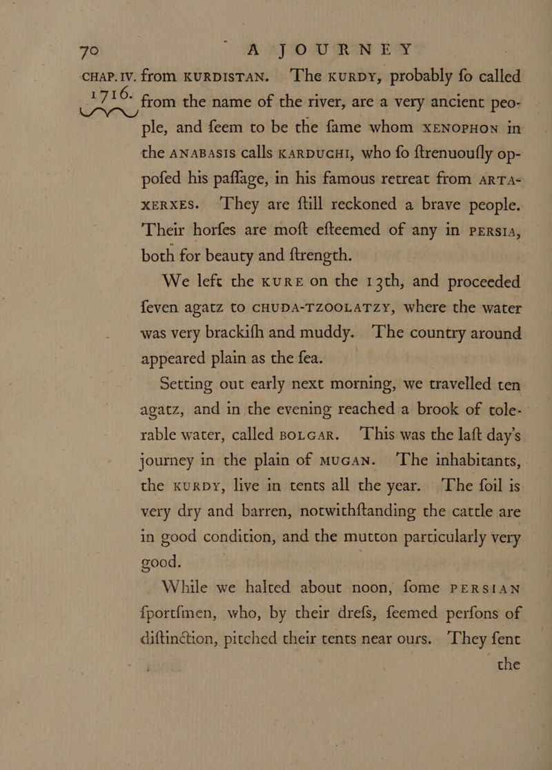 ple, and feem to be the fame whom xENoPHON in the anasasis calls KaRDUcHI, who fo ftrenuoufly op- pofed his paflage, in his famous retreat from ARTA- XERXES. ‘They are ftill reckoned a brave people. Their horfes are moft efteemed of any in pErsza, both for beauty and ftrength. aps We left the kuRE on the 13th, and proceeded feven agatz to CHUDA-TZOOLATZzY, where the water was very brackifh and muddy. ‘The country around appeared plain as the fea. | Setting out early next morning, we travelled ten agatz, and in the evening reached a brook of tole-~ rable water, called Borcar. This was the laft day’s journey in the plain of mucan. The inhabitants, the kurpy, live in tents all the year. ‘The foil is very dry and barren, notwithftanding the cattle are in good condition, and the mutton particularly very good. | While we halted about noon, fome PERSIAN fportimen, who, by their drefs, feemed perfons of diftingtion, pitched their tents near ours. They fent the