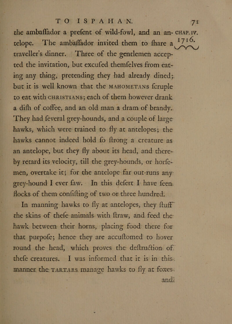 TO LS PAH AN ~ 74 the ambaffador a prefent of wild-fowl, and an an- cHap.1v. telope. ‘The ambaffador invited them to fhare yitay traveller's dinner. Three of the gentlemen accep- ted the invitation, but excufed themfelves from eat- ing any thing, pretending they had already dined;. but it is well known that the Manomerans {cruple to eat with CHRISTIANS; each of them however drank. a dith of coffee, and an old man a dram of brandy. They had feveral grey-hounds, and a couple of large hawks, which were trained to fly at antelopes; the hawks cannot indeed hold fo {trong a creature as an antelope, but they fly about its head, and chere- by retard its velocity, till the grey-hounds, or horfe- men, overtake it; for the antelope far out-runs any: grey-hound I ever faw. In this defert I have feen, flocks. of them confifting of two or three hundred: In manning hawks to fly at antelopes, they ftuff” the skins of thefe animals. with ftraw; and feed the: hawk between their horns, placing food: there for that purpofe; hence they are accuftomed to hover _ round the head, which proves the deftruction: of. thefe creatures. I was informed that it is in: this. manner. the TARTARS. manage hawks to fly at foxes: and: