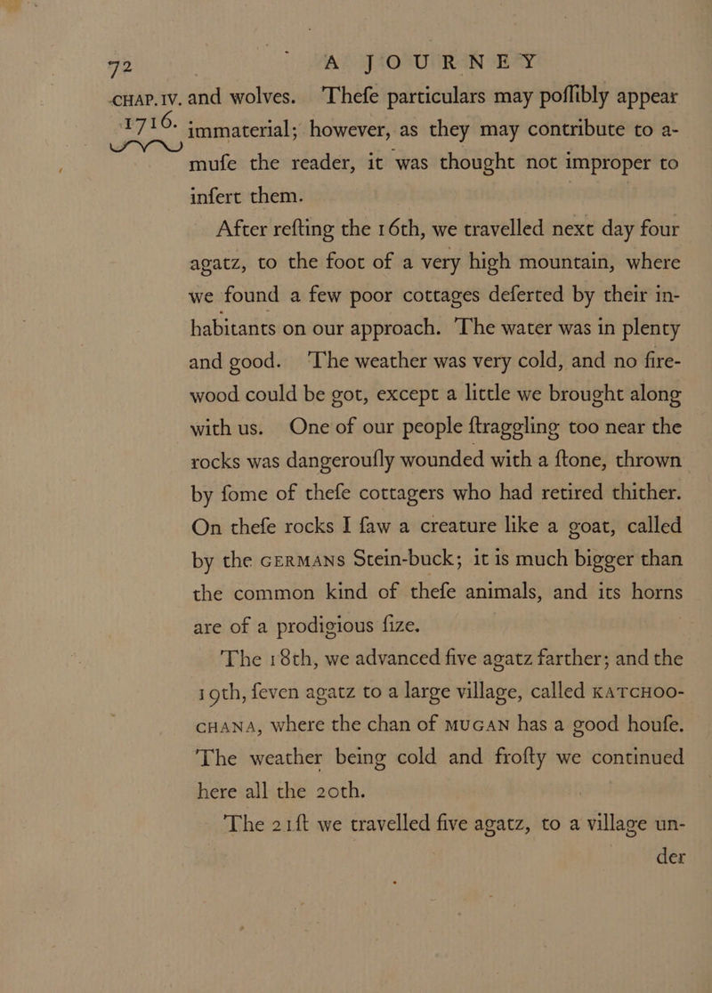 mufe the reader, it was thought not improper to infert them. : real After refting the 16th, we travelled next day four agatz, to the foot of a very high mountain, where we found a few poor cottages deferted by their in- habitants on our approach. ‘The water was in plenty and good. ‘The weather was very cold, and no fire- wood could be got, except a little we brought along with us. One of our people ftraggling too near the rocks was dangeroutfly wounded with a ftone, thrown by fome of thefe cottagers who had retired thither. On thefe rocks I faw a creature like a goat, called by the GERMANS Stein-buck; it is much bigger than the common kind of thefe animals, and its horns are of a prodigious fize. The 18th, we advanced five agatz farther; and the igth, feven agatz to a large village, called katcHoo- CHANA, where the chan of mucaN has a good houfe. The weather being cold and frofty we continued here all the 2oth. The 21ft we travelled five agatz, to a village un- | der