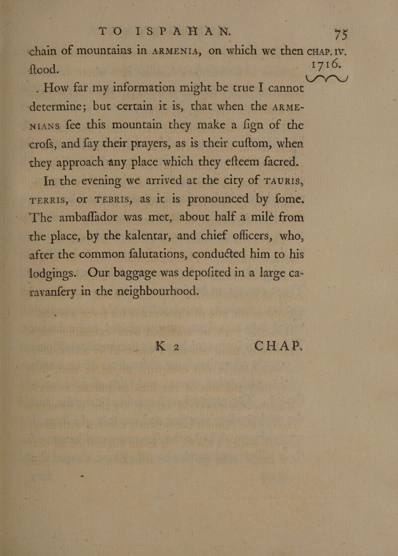 TPOe) SAP Aas AN. ve chain of mountains in ARMENIA, on which we then cwap.1v. ftood. 1710. _ . How far my information might be true I ae determine; but certain it is, that when the arME- -nians fee this mountain they make a fign of the crofs, and fay their prayers, as is their cuftom, when they approach any place which they efteem facred. In the evening we arrived at the city of Tauris, TERRIS, OF TEBRIS, as it 1s pronounced by fome. ‘The ambaflador was met, about half a milé from the place, by the kalentar, and chief eflicers, who, after the common falutations, conducted him to his lodgings. Our baggage was depofited in a large ca- ravanfery in the neighbourhood. . Ke CHAP,