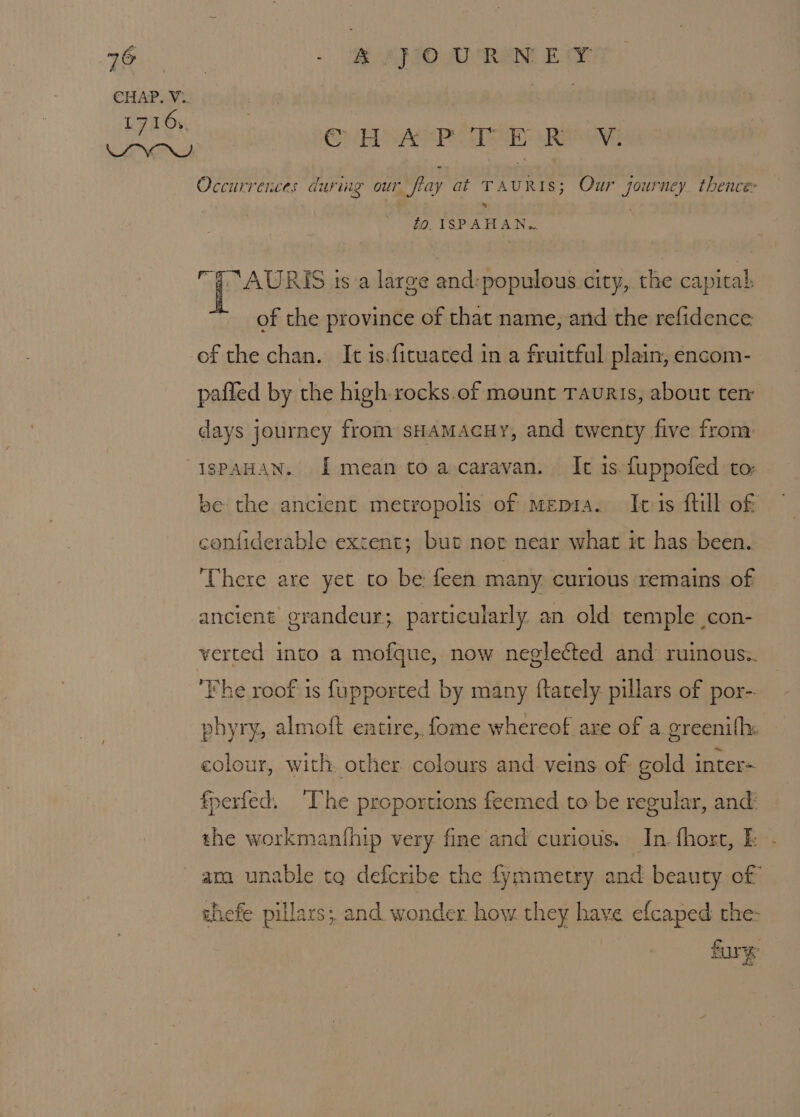 CHAP. V:. | L716. $ i ERS on EsAeP SEY Ri Occurrences durmg our flay at TAURIS; Our journey thence: fo. ISPAHAN.. “7 AURIS ts a large and:populous city, the capital, of the province of that name, and the refidence of the chan. It is.fituated in a fruitful plain, encom- pafled by the high-rocks.of mount Tauris, about ten days journey from sHamaAcHyY, and twenty five from: IspAHAN. I mean toa caravan. Ic 1s. fuppofed to: be the ancient metropolis of mepia. It is ftill of confiderable extent; but nor near what it has been. ‘There are yet to be: feen many. curious remains of ancient grandeur; particularly an old temple con- verted into a mofque, now neglected and ruinous:. ‘Fhe roof is fupported by many ftately pillars of por-- phyry, almoft eatire,, fome whereof are of a greenifh: colour, with. other colours and veins of gold inters fperfed. “Phe proportions feemed to be regular, and the workmanthip very fine and curious. In. fhort, Fb - ama unable tq defcribe the fymmetry and beauty of thefe pillars; and wonder how they have efcaped the: fury