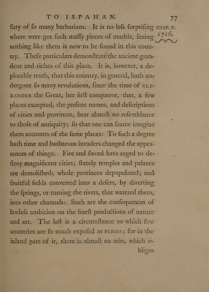 TOM TE SePT ACH A: IN: BA try. ‘Thefe particulars demonftrate the ancient gran- deur and riches of this place. It 1s, however, a de- plorable truth, that this country, in general, hath un- dergone fo many revolutions, fince the time of ALE- XANDER the Great, her firft conqueror, that, a few places excepted, the prefent names, and defcriptions to thofe of antiquity; fo that one can fearce imagine them accounts of the fame places: ‘To fuch a degree rances of things. Fire and {word have raged to de- the {prings, or turning the rivers, that watered them, into other channels: Such are the confequences of and art. The laft.is a circumftance to- which few gountries are fo much expofed as persia; for in the inland part: of it, there is: almoft no rain; which’ o- bliges. 16.
