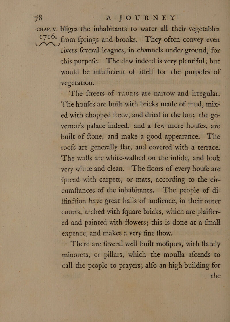 “AA SIOVTOREN EPY rivers feveral leagues, in channels under ground, for this purpofe. ‘The dew indeed 1s very plentiful; but would be infufficient of itfelf for the purpofes of vegetation. : : The ftreets of TAuRIs are narrow and irregular. The houfes are built with bricks made of mud, mix- ed with chopped ftraw, and dried in the fun; the go- vernor’ss palace indeed, and a few more houfes, are built of ftone, and make a good appearance. The roofs are generally flat, and covered with a terrace. The walls are white-wafhed on the infide, and look very white and clean. ‘The floors of every houfe are fpread with carpets, or mats, according to the cir- cumftances of the inhabitants. The people of di- ftinétion have great halls of audience, in their outer courts, arched with fquare bricks, which are plaifter- ed and painted with flowers; this is done at a fmall expence, and makes a very fine fhow. | There are feveral well buile mofques, with ftately minorets, or pillars, which the moulla afcends to call the people to prayers; alfo an high building for the