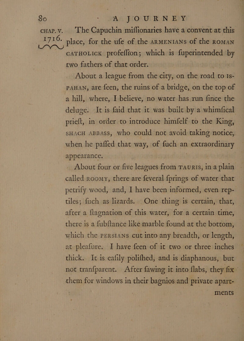 CHAP. V. The Capuchin miffionaries have a convent at this place, for the ufe of the arMENIANs of the RomAN CATHOLIck profeflion; which 1s fuperintended by two fathers of that order. j About a league from the city, on the road to Is- PAHAN, are feen, the ruins of a bridge, on the top of a hill, where, I believe, no water has run fince the deluge. Ic is faid that it was built by a whimfical prieft, in order-to introduce himfelf to the King, SHACH ABBAss, who could not avoid taking notice, when he pafled that way, of fuch an extraordinary appearance. About four or five leagues from TauRIs, in a plain called roomy, there are feveral {prings of water that petrify wood, and, I have been informed, even rep- tiles; fuch as lizards. One thing 1s certain, that, after a ftagnation of this water, for a certain time, there is a fubftance like marble found at the bottom, which the PERSIANS cut Into any breadth, or length, at pleafure. I have feen of it two or three inches thick. It is eafily polifhed, and is diaphanous, but not tranfparent. After fawing it into flabs, they fix ” them for windows in their bagnios and private apart- ments