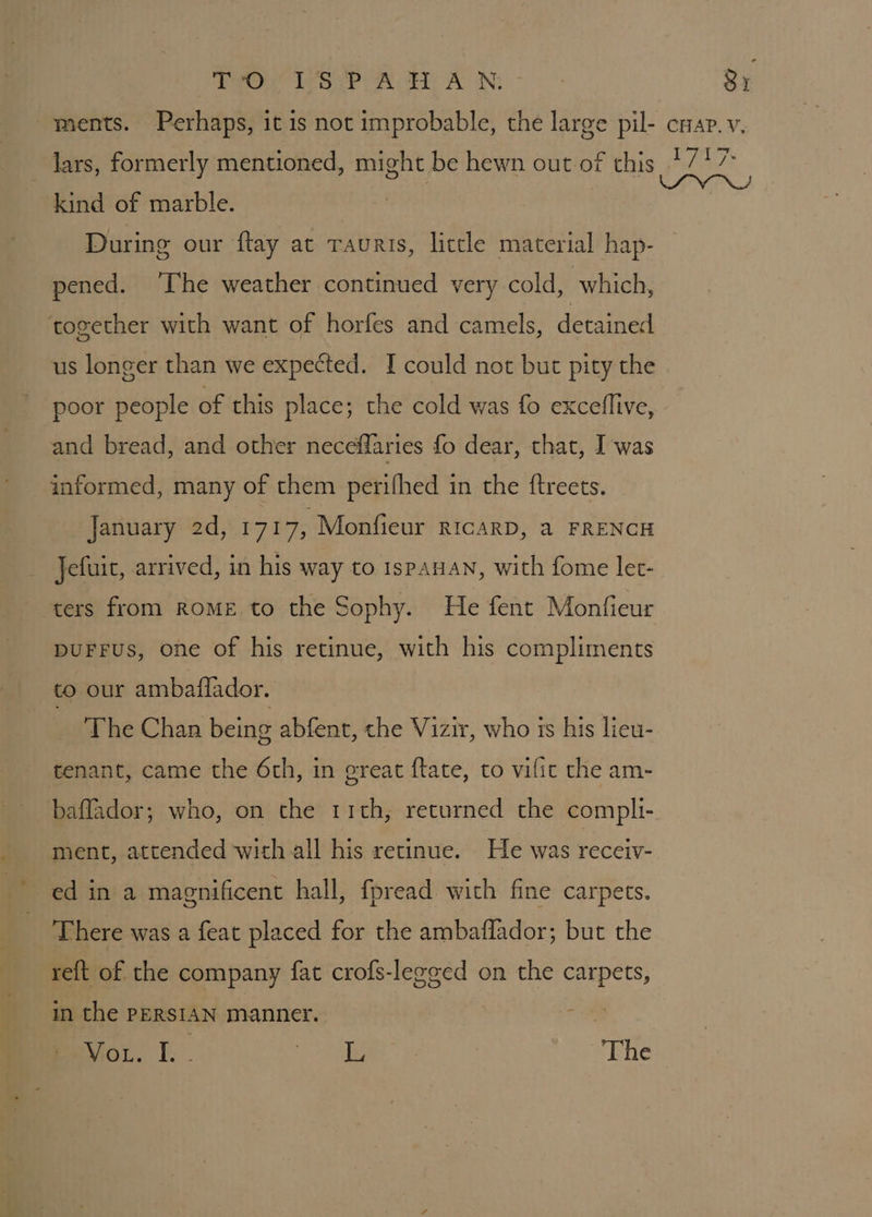 Stone Wore wal AUN: 3) kind of marble. During our ftay at Tauris, little material hap- pened. ‘The weather continued very cold, which, together with want of horfes and camels, detained us longer than we expected. I could not but pity the poor people of this place; the cold was fo exceflive, and bread, and other neceffaries fo dear, that, I was informed, many of them perifhed in the {ftreets. January 2d, 1717, Monfieur RICARD, a FRENCH Jefuit, arrived, in his way to ispanan, with fome let- ters from ROME to the Sophy. He fent Monfieur DUFFUS, one of his retinue, with his compliments to our ambaflador. The Chan being abfent, che Vizir, who is his lieu- tenant, came the 6th, in ereat ftate, to vific the am- baflador; who, on the 11th, returned the compli- ment, attended with all his retinue. He was receiv- ed in a magnificent hall, fpread with fine carpets. There was a feat placed for the ambaflador; but the re{t of the company fat crofs-legged on the carpets, in the PERSIAN manner. - Wo. I. . eee, 2 , The