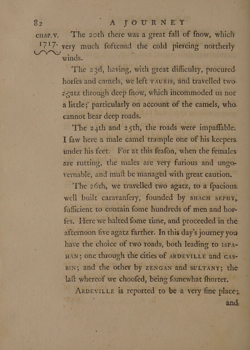 CHAP. V. The 2oth there was a great fall of fnow, which very much foftened the cold piercing northerly winds. | The 22d, having, with ereat dificulty, procured horfes and camels, we left rauris; and travelled two. exatz through deep fnow, which incommoded us not a little; particularly on account of the camels, who. cannot bear deep roads. The 24th and 25th, the roads were impaflable. I faw here a inale camel trample one of his keepers. under his feet. For at this feafon, when the females are rutting, the males are very furious and ungo- vernable, and muft be managed with great caution. The 26th, we travelled two agatz, to a fpacious. well built caravanfery, founded by sHacH sEpHy,. fafficient to contain fome hundreds of men and hor- fes. Here we halted fome time, and proceeded in the. afternoon five agatz farther. In this day’s journey you have the choice of two roads, both leading to ISPA* HAN; one through the cities of ARDEVILLE and cas- gin; and the other by zeNcan and sutTany; the laft whereof we choofed, beino fomewhat fhorter. ARDEVILLE is reported to be a very fine place;, : 7 and,