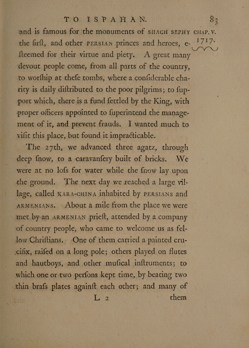 TO ISPARHAN. fteemed for their virtue and piety. A great many ‘devout people come, from all parts of the country, to worfhip at thefe tombs, where a confiderable cha- rity is daily diftributed to the poor pilgrims; to fup- port which, there is a fund fettled by the King, with proper officers appointed to fuperintend the manage- ment of it, and prevent frauds. I wanted much to vilic this place, but found it impracticable. The 27th, we advanced three agatz, through deep {now, to a caravanfery built of bricks. We were at no lofs for water while the fnow lay upon the ground. ‘The next day we reached a large vil- lage, called KaRA-cHINA inhabited by Persians and ARMENIANS. \ About a mile from the place we were ‘met by-an ARMENIAN prieft, attended by a company of country people, who came to welcome us as fel- - Jow Chriftians.. One of them carried a painted cru- cifix, raifed on a long pole; others played on flutes and hautboys, and other mufical inftruments; to which one or-two perfons kept time, by beating two thin brafs plates again{ft each other; and many of j Bee. them