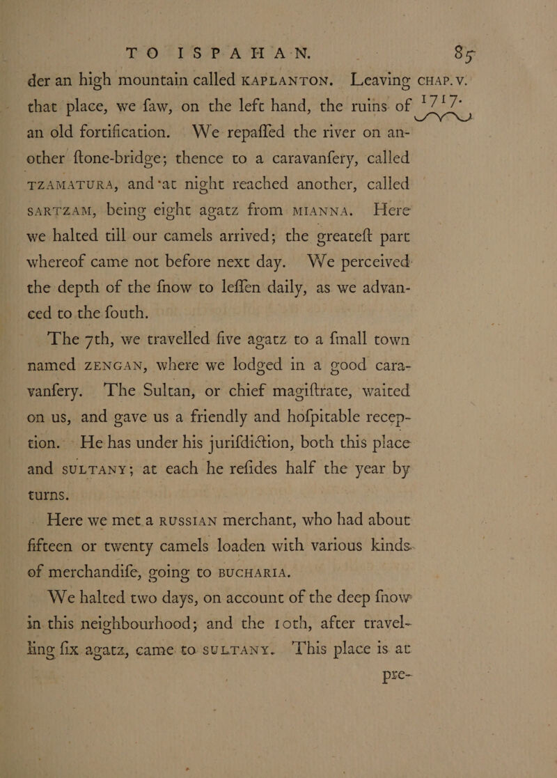 an old fortification. We repaffed the river on an- other ftone-bridge; thence to a caravanfery, called TZAMATURA, and-at might reached another, called sarTZAM, being eight agatz from mianna. Here we halted till our camels arrived; the greateft part the depth of the fnow to leffen daily, as we advan- eed to the fouth. The 7th, we travelled five agatz to a {mall town named zENGAN, where we lodged in a good cara- vanfery. The Sultan, or chief magiftrate, waited on us, and gave us a friendly and hofpitable recep- tion. - He has under his jurifdiction, both this place and SULTANY} at each he refides half the year by turns. Here we met.a russian merchant, who had about of merchandife, going to BUCHARIA. in this neighbourhood; and the roth, after travel- hing fix agata, came to suLTANY. ‘This place is ac
