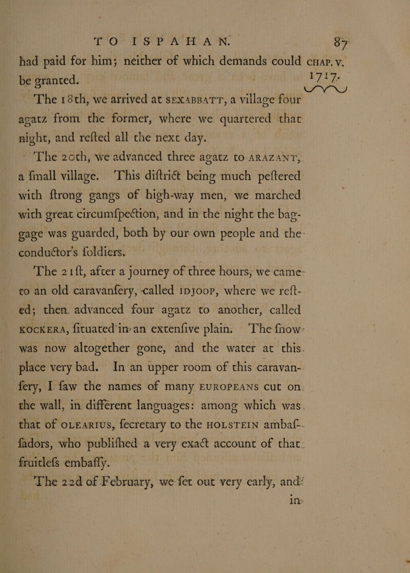 TO ISPA HAN: 8&gt;- had paid for him; neither of which demands could cnap.v. be granted. | od fall ba ee MS The 18th, we arrived at sexaBpaTT, a village four acatz from the former, where we quartered that night, and refted all the nexe day. ~ The 20th, we advanced three agatz to-aRAZANT,. a finall village. This diftri&amp; being much peftered with ftrong gangs of high-way men, we marched with great circumfpeétion, and in the night the bag- gage was guarded, both by our own people and the: conduétor’s foldiers. The 21{t, after a journey of three hours; we came- to an old caravanfery, called 1pyoor, where we reft- ed; then advanced four agatz to another, called KOCKERA, fituated’in:an extenfive plain. ‘The fnow: was now altogether gone, and the water at this. place very bad. In an upper room of this caravan-. fery, I faw the names of many EUROPEANS Cut on: the wall, in different languages: among which was. that of oLeartus, fecretary to the HOLSTEIN ambaf-- fadors, who publifhed: a very exact account of that: fruiclefs embafty. The 22d of F ebruary, we fet out very early, and’ 1Th