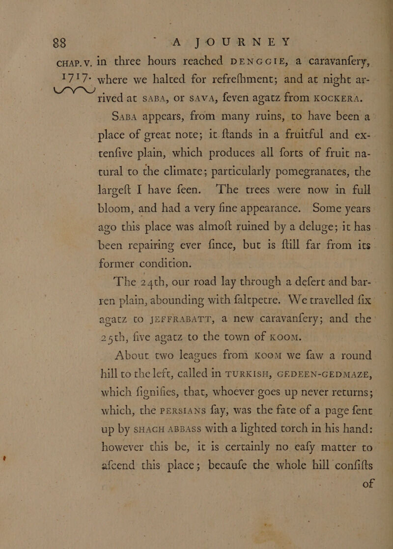~ rived at saBa, or sava, feven agatz from KOCKERA. tural to the climate; particularly pomegranates, the largeft I have feen. ‘The trees were now in full bloom, and had a very fine appearance. Some years former condition. The 24th, our road lay ee a deferc and bar- 25th, five agatz to the town of Koom. hill to the left, called in TURKISH, GEDEEN-GEDMAZE, which fignifies, that, whoever goes up never returns; which, the Persians fay, was the fate of a page fent up by sHacH aBBass with a lighted torch in his hand: afcend this place; becaufe the whole hill confifts | of