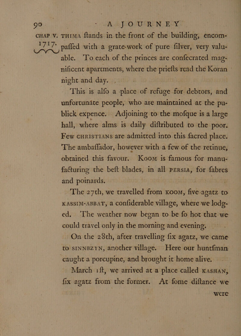 ~ A FEO ARE NE ONS able. To each of the princes are confecrated mag- nificent apartments, where the priefts read the Koran » night and day. | This is alfo a place of refuge for debtors, and unfortunate people, who are maintained at the pu- blick expence... Adjoining to the mofque is a large hall, where alms is daily diftributed to the poor. Few curisTians are admitted into this facred place. obtained this favour. Koom is famous for manu- facturing the beft blades, in all persia, for fabres and poinards. ! The 27th, we travelled from Koon, five-agatz to KASSIM-ABBAT, a confiderable village, where we lodg- ed. ‘The weather now began to be fo hot that we could travel only in the morning and evening. On the 28th, after travelling fix agatz, we came tO SINNBZYN, another village. Here our huntfman — March 1 ft, we arrived at a place called kasHan, Gx AgAtz from the former. At fome diftance we were