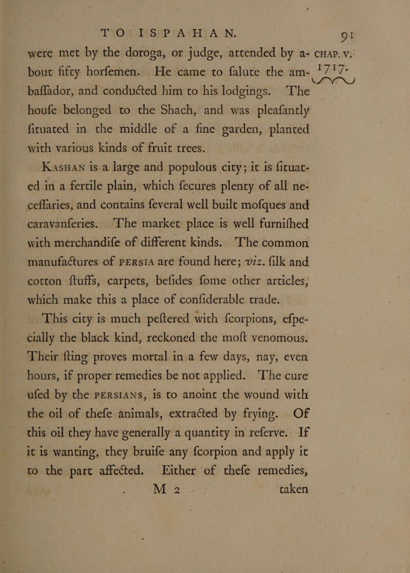 T YOR sTASHP TA CHIT ALN. gi were met by the doroga, or judge, attended by a- cuap. v.’ bout fifty horfemen. He came to falute the am- */7'7: LLNS baflador, and conduéted him to his lodgings. ‘The houfe belonged to the Shach, and was pleafantly ficuated in the middle of a fine garden, planted with various kinds of fruit trees. Kasuan is a large and populous city; it is ficuat- ed in a fertile plain, which fecures plenty of all ne- ceffaries, and contains feveral well built mofques and caravanferies. “The market place is well furnifhed with merchandife of different kinds. The common manufactures of persia are found here; viz. filk and cotton ftuffs, carpets, befides fome other articles, which make this a place of confiderable trade. This city is much peftered with {corpions, efpe- cially the black kind, reckoned the moft venomous. Their fting proves mortal in a few days, nay, even hours, if proper remedies be not applied. ‘The cure ufed by the PERSIANS, is to anoint the wound with the oil of thefe animals, extracted by frying. Of this oil they have generally a quantity in referve. If it is wanting, they bruife any fcorpion and apply it to the part affected. Either of thefe remedies, | A aera taken