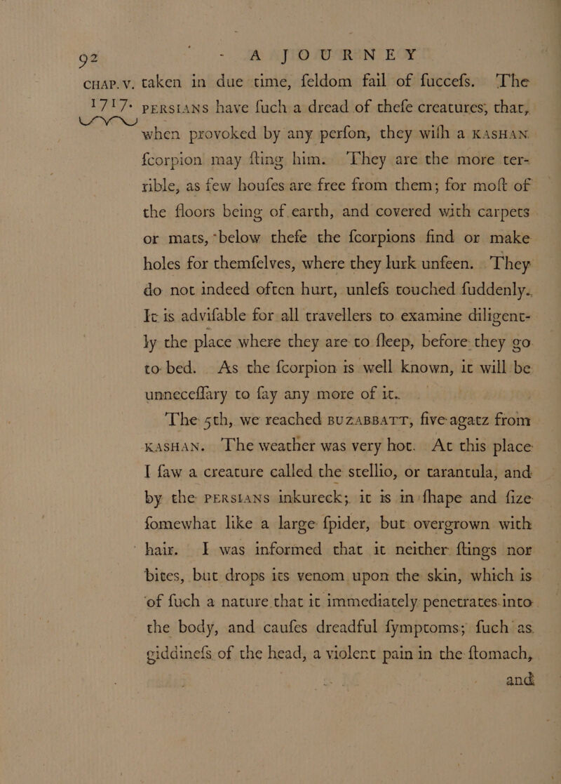 -. BR AD AORN CE Or when provoked by any perfon, they wilh a KasHan fcorpion may fling him. ‘They are the more ter- rible, as few houfes are free from them; for moft of the floors being of earth, and covered with carpets or mats, “below thefe the fcorpions find or make holes for themfelves, where they lurk unfeen. They do not indeed often hurt, unlefs touched fuddenly. Fc is advifable for all travellers to examine diligent- hy the place where they are to fleep, before they go to bed. As the fcorpion is well known, ic will be unneceflary to fay any more of it.. The 5th, we reached suzaBpart, five agatz from I faw a creature called the stellio, or tarantula, and by the Persians inkureck; it is in:fhape and fize fomewhat like a large fpider, but overgrown with the body, and caufes dreadful fymptoms; fuch ‘as. giddinefs of the head, a violent pain in the ftomach, and