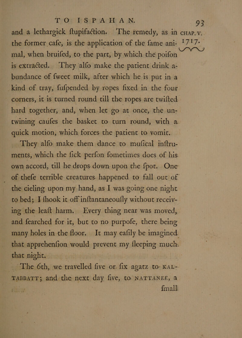TOU GaPiActe A AN. mal, when bruifed, to the part, by which the poifon is extracted. ‘hey ‘alfo make the patient drink a- bundance of fweet milk, after which he is put in a kind of tray, fufpended by ropes fixed in the four corners, it is curned round till the ropes are twifted hard together, and, when let go at once, the un- twining caufes the basket to turn round, with a quick motion, which forces the patient to vomit.. _ 'Fhey alfo make them dance to mufical inftru- ments, which the fick perfon fometimes does of his own accord, till he drops down upon the fpot. One of thefe terrible creatures. happened to fall out of the cieling upon my hand, as I was going one night to bed;, I fhook it off inftantaneoufly without receiv- ine the leaft harm. Every thing near was moved, and fearched for it, but to no purpofe, there being many holes in the floor. It may eafily be imagined. that apprehenfion would prevent my {leeping much. that night. The 6th, we travelled five or. fix agatz to» KAL~ TABBATT;, and the next day five, to NATTANEF, &amp; fmall