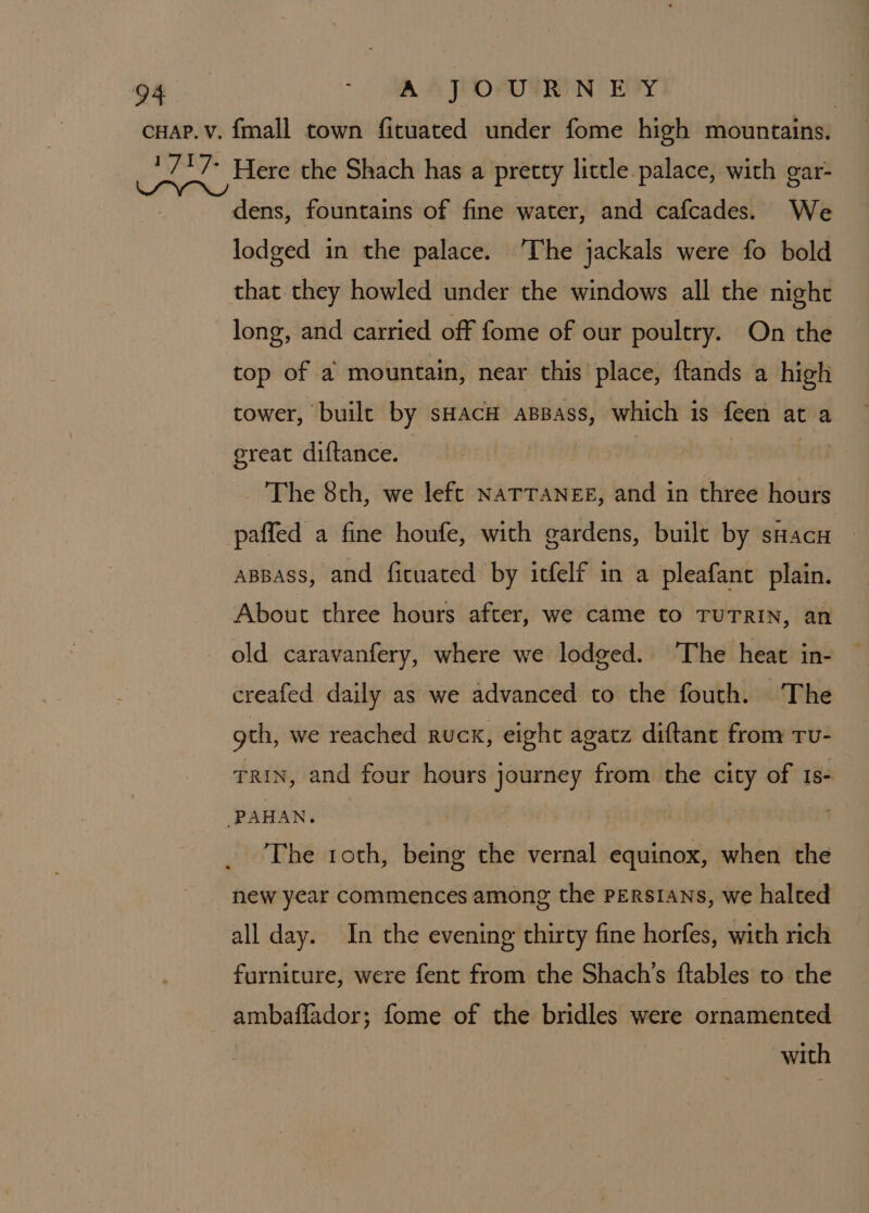 dens, fountains of fine water, and cafcades. We lodged in the palace. The jackals were fo bold that they howled under the windows all the night long, and carried off fome of our poultry. On the top of a mountain, near this place, ftands a high tower, built by sHACH ABBass, which 1 18 feen at a great diftance. The 8th, we left NATTANEE, and in three hours paffed a fine houfe, with gardens, built by sHacu | appass, and fituated by itfelf in a pleafant plain. About three hours after, we came to TUTRIN, an old caravanfery, where we lodged. The heat in- creafed daily as we advanced to the fouth. The gth, we reached ruck, eight agatz diftant from Tu- rrin, and four hours journey from the city of 18- The 1oth, being the vernal equinox, when the new year commences among the Persians, we halted all day. In the evening thirty fine horfes, with rich furniture, were fent from the Shach’s ftables to the ambaflador; fome of the bridles were ornamented with