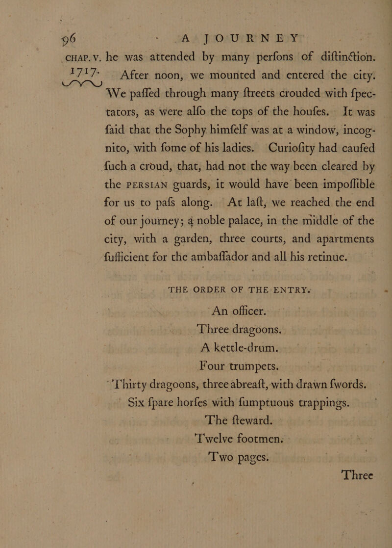 cuap.v, he was attended by many perfons of diftintion. 1717: After noon, we mounted and entered the city. We paffed through many ftreets crouded with fpec- tators, as were alfo the tops of the houfes. It was _ {aid that the Sophy himfelf was at a window, incog- nito, with fome of his ladies. Curiofity had caufed fuch a croud, that, had not the way been cleared by ~ the PERSIAN guards, ic would have been impoflible for us to pafs along. Ac laft, we reached the end — of our journey; 4 noble palace, in the middle of the city, with a garden, three courts, and apartments fufficient for the ambaffador and all his retinue. : THE ORDER OF THE: ENTRY« An officer. Three dragoons. A kettle-drum. Four trumpets. ‘'Thuty dragoons, three abreaft, with drawn {fwords. ' Six {pare horfes with fumptuous trappings. The fteward. ‘Twelve footmen. ‘Two pages. — ‘Three