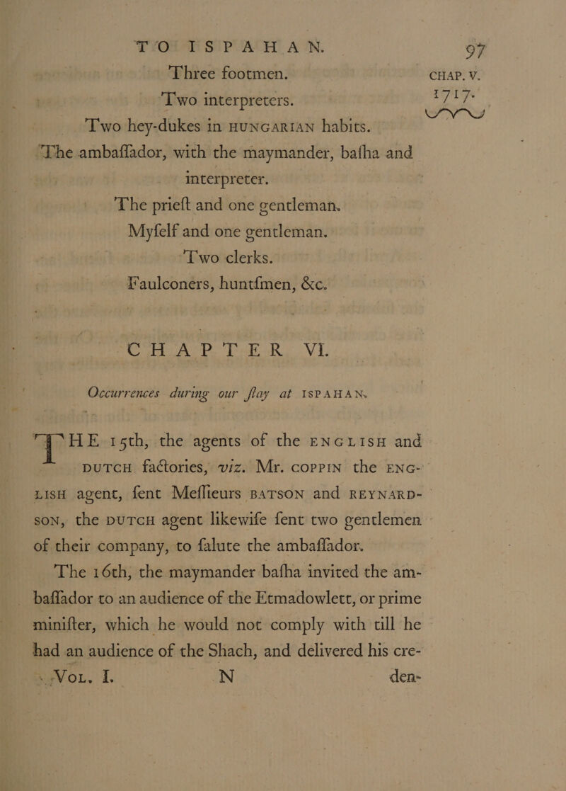 Three footmen. CHAP. V. ‘Two interpreters. 7 17- SV NS Two hey-dukes in HuncariAN habits. ‘The ambaflador, with the maymander, bafha and interpreter. The prieft and one gentleman. Myfelf and one gentleman. ‘Two clerks. Faulconers, huntfmen, &amp;c. ath ee oR VI, Occurrences durmg our flay at 1SPAHAN. TP HE 15th, the agents of the ENGLISH and puTcH. factories, viz. Mr. coppin the ENG-’ LIsH agent, fent Meflieurs parson and REYNARD- son, the puTcH agent likewife fent two gentlemen of their company, to falute the ambaflador. The 16th, the maymander bafha invited the am- baffador to an audience of the Etmadowlett, or prime muinifter, which he would not comply with till he had an audience of the Shach, and delivered his cre- Vor, I. N den-