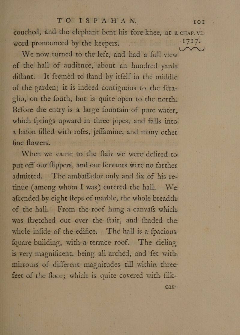 couched, and the elephant bent his fore-knee, at a cHap. v1. word pronounced by the keepers. - ob ate We now turned to the lefc, and had a full nee of the hall of audience, about an hundred yards. diftant. It feemed to ftand by itfelf in the middle of the garden; it is indeed contiguous to the fera- glio, on the fouth, but is quite open to the north: Before the entry 1s a large fountain of pure water, which fprings upward in three pipes, and falls into: a bafon filled with rofes, vee and many other When we came, to the ftair we were defired to: put off our flippers, and our fervants were no farther admitted. “Fhe ambaflador only and fix of his re- tinue (among whom I was) entered the hall. We afcended. by eight fteps of marble, the whole breadth: of the hall. From the roof hung a canvafs which: was ftretched out over the ftair, and fhaded the: whole infide of the edifice. The hall is a {pacious: fquare building, with a terrace roof. ‘The cieling- is very magnificent, being all arched, and fet with: mirrours of different magnitudes till within three: feet of the floor; which is quite covered with filk- car