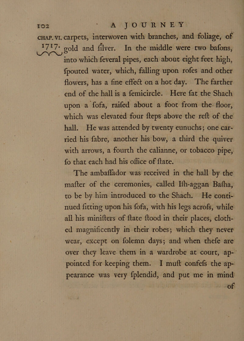 into which feveral pipes, each about eight feet high, fpouted water, which, falling upon rofes and other flowers, has a fine effect on a hot day. The farther upon a fofa, raifed about a foot from the: floor, which was elevated four fteps above the reft of the hall. He was attended by twenty eunuchs; one car- ried his fabre, another his bow, a third the quiver with arrows, a fourth the calianne, or tobacco pipe, fo that each had his office of ftate. The ambaflador was received in the hall by the mafter of the ceremonies, called Ifh-aggan Bafha, to be by him mceroduced to the Shach. He conti- nued fitting upon his fofa, with his legs acrofs, while all his minifters of ftate ftood in their places, cloth- ed magnificently in their robes; which they never wear, except on folemn days; and when thefe are over they leave them in a wardrobe at court, ap-' pointed for keeping them. I muft confefs the ap- pearance was very f{plendid, and put me in mind: of