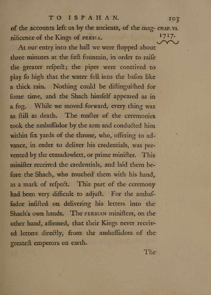 ie (CE Ve ie BY AD FY) ASN. ro? of the accounts left us by the ancients, of the mag- cnap. v1. nificence of the Kings of persia. diial sg ~ At our entry into the hall we were ftopped about chree minutes at the firft fountain, in order to raife the greater refpect; the pipes were contrived to play fo high that the water fell mto the bafon like a thick rain. Nothing could be diftinguifhed for fome time, and the Shach himfelf appeared as in a fog. While we moved forward, every thing was as ftilk as death. ‘The mafter of the ceremonies cook the ambaflador by the arm and conduéed him. within fix yards. of the throne, who, offering to ad- vance, in order to deliver his credentials, was pre- vented by the etmadowlett, or prime minifter. ‘This: minifter recerved the credentials, and laid them be- fore the Shach,, who touched them with his hand, as a mark of refpect. ‘This part of the ceremony had been very difficult to adjuft. For the ambaf- fador imfifted on delivering his letters into the Shach’s owm hands. The persian minifters, on the other hand, affirmed, that their Kings never receiv- ed letters directly, from the ambafladors. of the ereateft emperors on earth. ) The