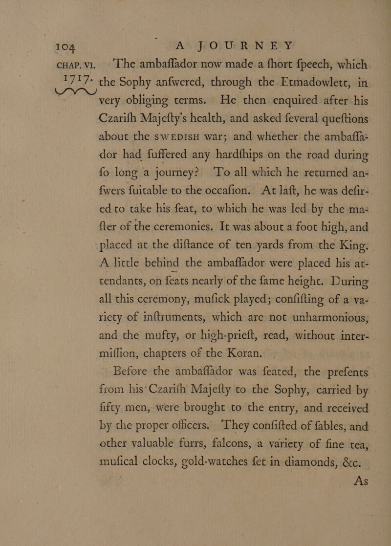CHAP, V1. The ambaffador now made a fhort fpeech, which. the Sophy anfwered, through the. Etmadowlett, in very obliging terms. He then enquired after his Czarifh Majefty’s health, and asked feveral queftions about the sweEDisH war; and whether the ambaffa: dor had fuffered any hardfhips on the road during fo long a journey? To all which he returned an- fwers fuitable to the occafion. At laft, he was defir-. ed to take his feat, to which he was led by the ma: {ter of the ceremonies. It was about a foot high, and placed at the diftance of ten yards from the King. A little behind the ambaflador were placed his at- tendants, on feats nearly of the fame height. During all this ceremony, mufick played; confifting of a va- riety of inftruments, which are not unharmonious; and the mufty, or high-prieft, read, without inter- miffion, chapters of the Koran. Before the ambaffador was feated, the prefents from his*Czarith Majefty to the Sophy, carried by fifty men, were brought to the entry, and received by the proper officers. “They confifted of fables, and other valuable furrs, falcons, a variety of fine tea, mufical clocks, gold-watches fet in diamonds, &amp;c: — As