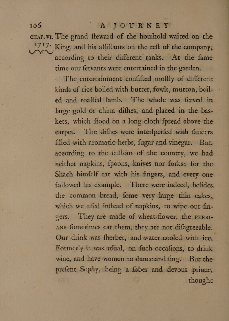 according to their different ranks. At the fame — time our fervants were entertained in the garden. The entertainment confifted moftly of different kinds of rice boiled with butter, fowls, murton, boil- ed and roafted lamb. The whole was ferved in large gold or china difhes, and placed in the bas- carpet. The difhes were interfperfed with faucers. filled with aromatic herbs, fugar and vinegar. But, according to the cuftom of the country,.we had acither napkins, fpoons, knives nor forks; for the Shach himfelf eat with his fingers, and every one the common bread, fome very large thin cakes, which we ufed inftead of napkins, to wipe our fin- vers. They are made of wheat-flower, the PERsI- ANS fometimes eat them, they are not difagreeable. Our drink was fherbet, and warer.cooled with ice. Formerly it was ufual, on fich occafions, to drink wine, and have women to danceand fing. But the prefent Sophy, being ‘a fobex and devout prince, , thought