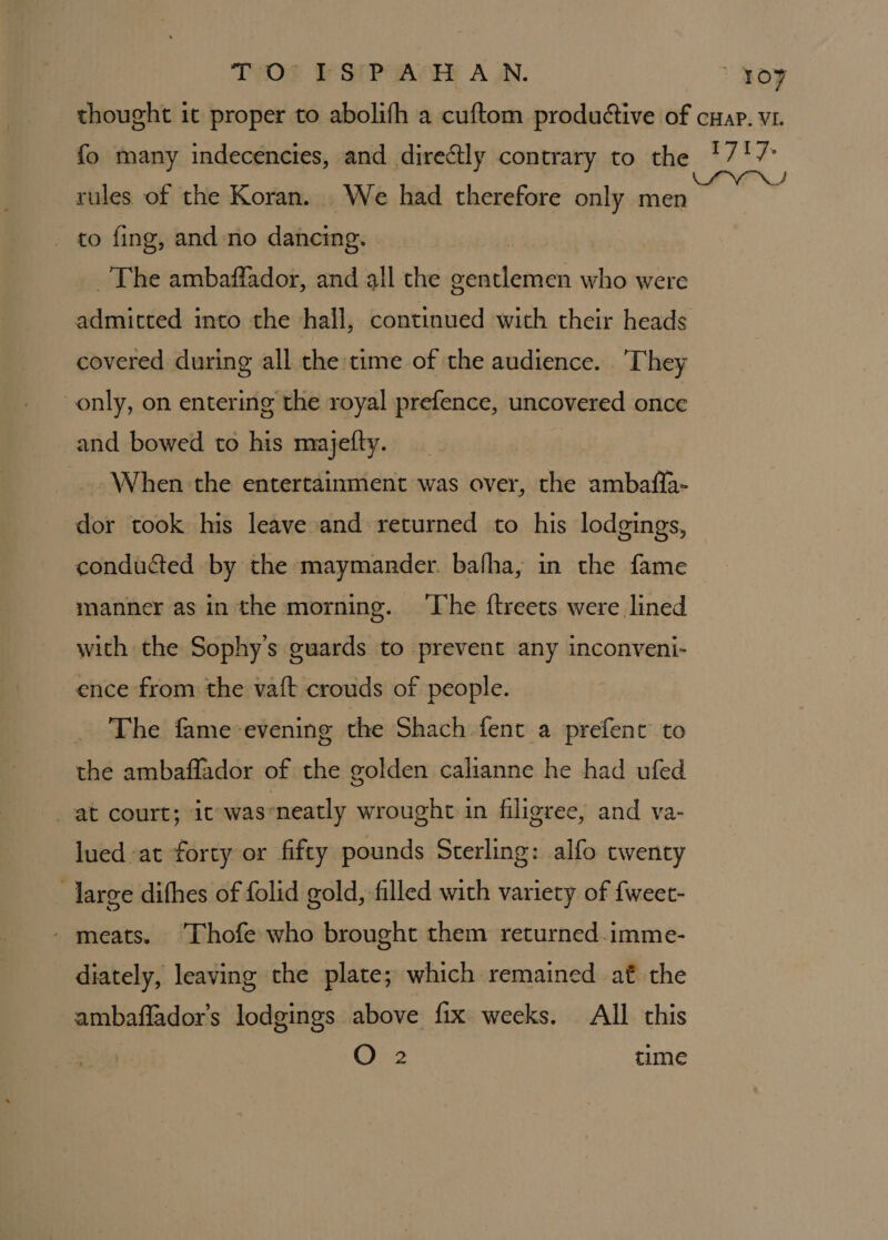 THOT SPA AHy A UN. rules of the Koran. We had therefore only men _ to fing, and no dancing. The ambaffador, and all the gentlemen who were admitted into the hall, continued with their heads covered during all the time of the audience. They only, on entering the royal prefence, uncovered once and bowed to his majefty. When the entertainment was over, the ambafia- dor took his leave and returned to his lodgings, conducted by the maymander. bafha, in the fame manner as in the morning. ‘The ftreets were lined with the Sophy’s guards to prevent any inconveni- ence from the vaft crouds of people. . The fame-evening the Shach fent a prefent to the ambaflador of the golden calianne he had ufed at court; ic was-neatly wrought in filigree, and va- lued at forty or fifty pounds Sterling: alfo twenty large difhes of folid gold, filled with variety of {weet- - meats. Thofe who brought them returned.imme- diately, leaving the plate; which remained af the ambaffador's lodgings above fix weeks. All this O 2 time