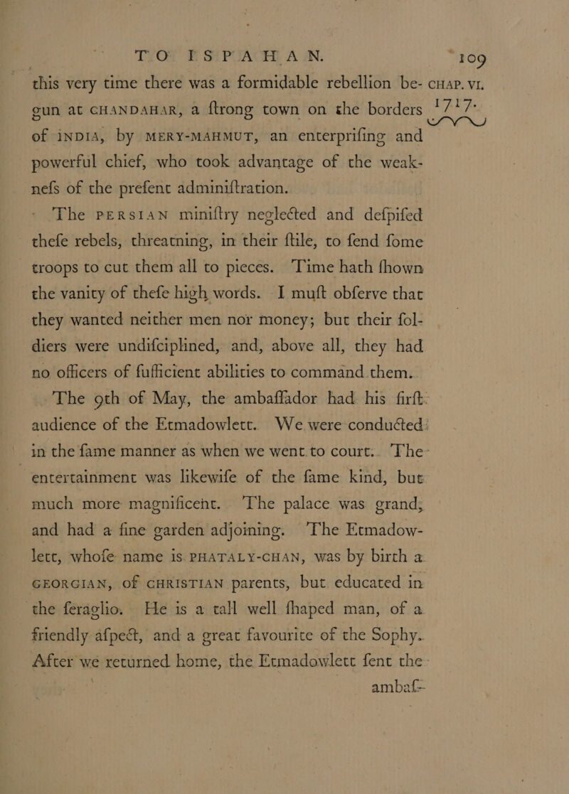 of inpIA, by MERY-MAHMUT, an enterprifing and powerful chief, who took advantage of the weak- nefs of the prefent adminiftration. The persi1an miniftry neglected and defpifed thefe rebels, threatning, in their ftile, to fend fome troops to cut them all to pieces. ‘Time hath fhown they wanted neither men nor money; but their fol- diers were undifciplined, and, above all, they had no officers of fuficient abilities to command them.. entertainment was likewife of the fame kind, but much more magnificent. ‘The palace was grand; and had a fine garden adjoining. ‘The Etmadow- friendly afpeét, and a great favourite of the Sophy. \